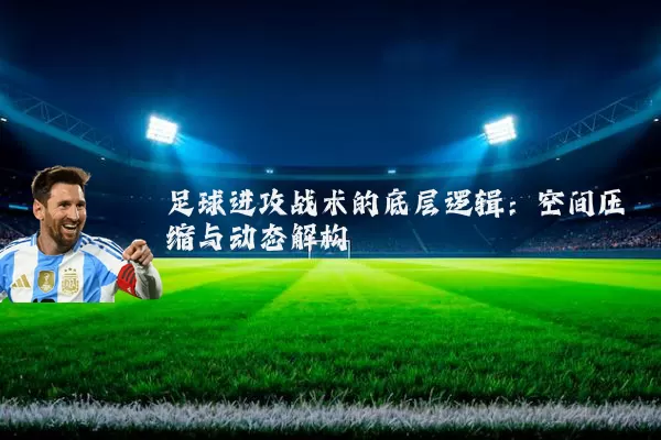 足球进攻战术的底层逻辑:空间压缩与动态解构